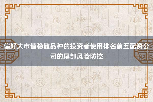 偏好大市值稳健品种的投资者使用排名前五配资公司的尾部风险防控