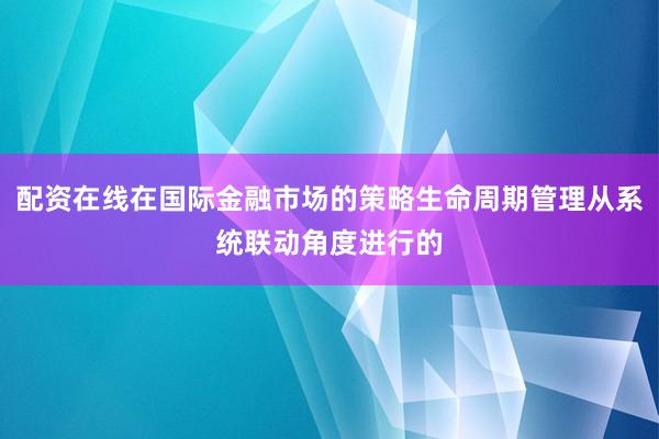 配资在线在国际金融市场的策略生命周期管理从系统联动角度进行的