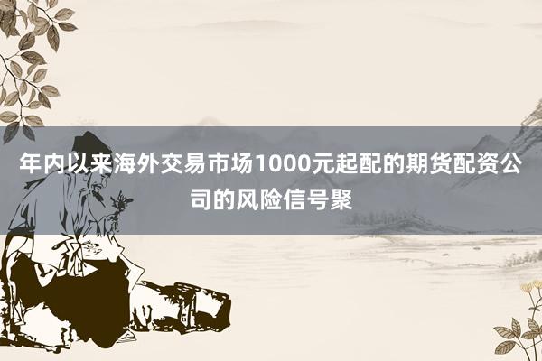 年内以来海外交易市场1000元起配的期货配资公司的风险信号聚