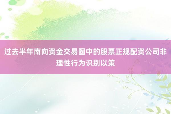 过去半年南向资金交易圈中的股票正规配资公司非理性行为识别以策
