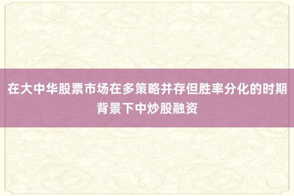 在大中华股票市场在多策略并存但胜率分化的时期背景下中炒股融资