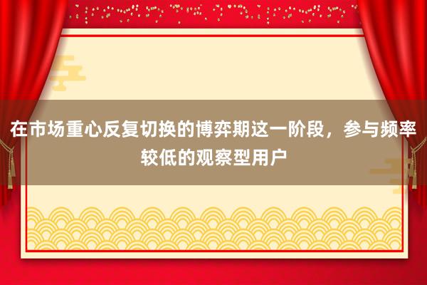 在市场重心反复切换的博弈期这一阶段，参与频率较低的观察型用户