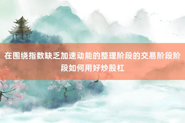 在围绕指数缺乏加速动能的整理阶段的交易阶段阶段如何用好炒股杠