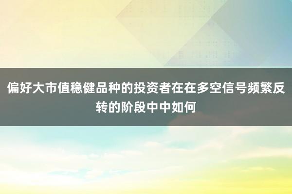 偏好大市值稳健品种的投资者在在多空信号频繁反转的阶段中中如何