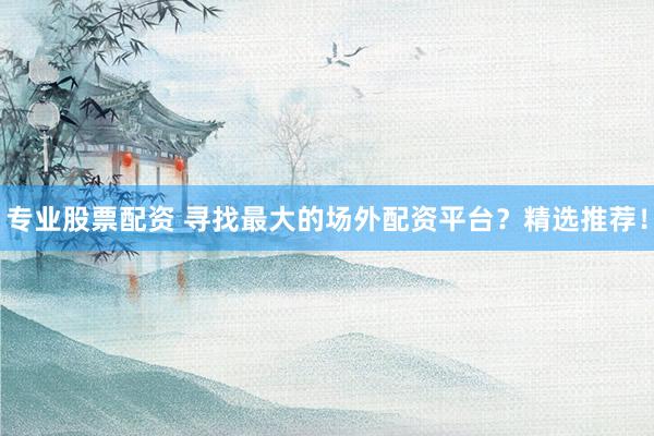 专业股票配资 寻找最大的场外配资平台？精选推荐！