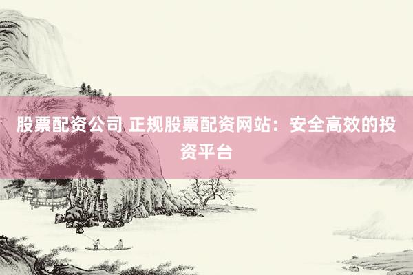 股票配资公司 正规股票配资网站：安全高效的投资平台