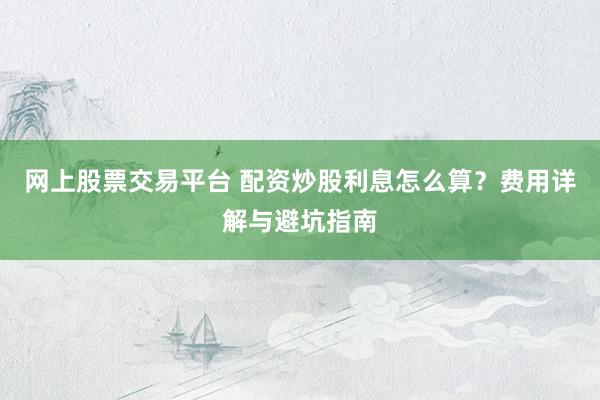 网上股票交易平台 配资炒股利息怎么算？费用详解与避坑指南