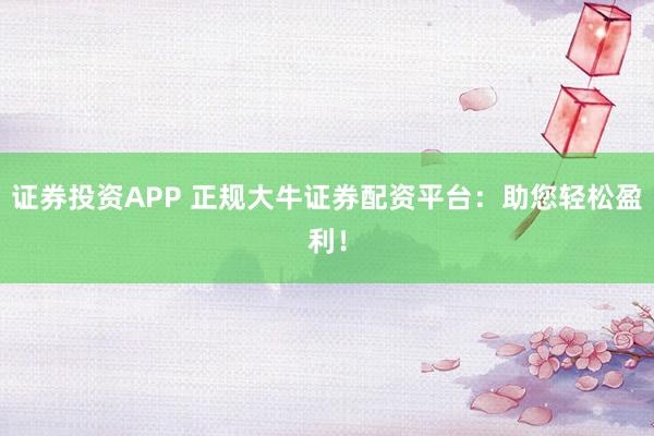证券投资APP 正规大牛证券配资平台：助您轻松盈利！