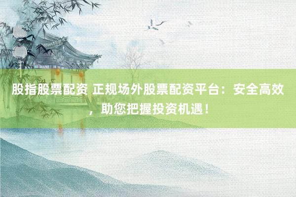 股指股票配资 正规场外股票配资平台：安全高效，助您把握投资机遇！