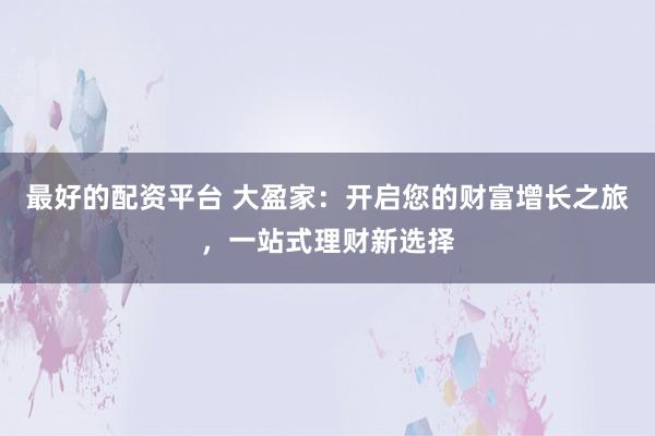 最好的配资平台 大盈家：开启您的财富增长之旅，一站式理财新选择