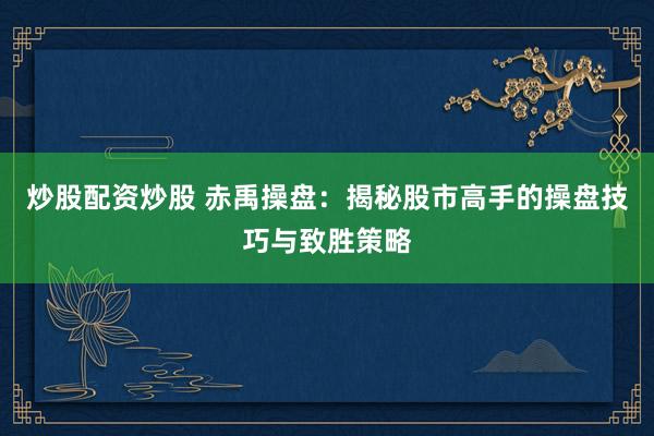 炒股配资炒股 赤禹操盘：揭秘股市高手的操盘技巧与致胜策略