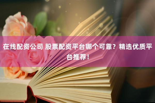 在线配资公司 股票配资平台哪个可靠？精选优质平台推荐！