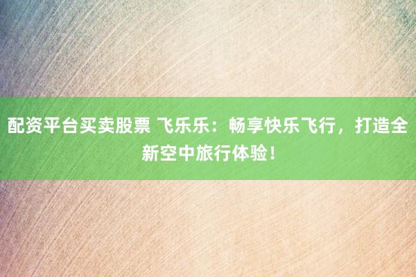 配资平台买卖股票 飞乐乐：畅享快乐飞行，打造全新空中旅行体验！