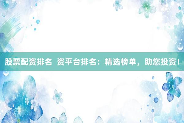 股票配资排名  资平台排名：精选榜单，助您投资！