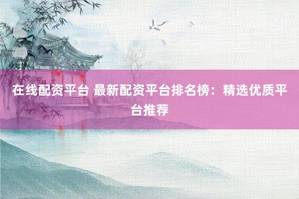 在线配资平台 最新配资平台排名榜:精选优质平台推荐