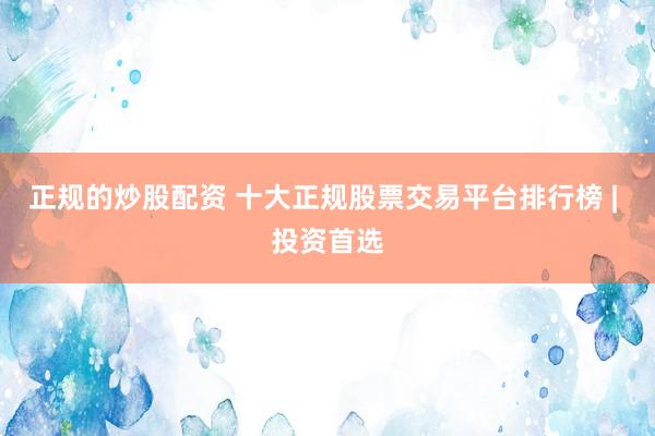 正规的炒股配资 十大正规股票交易平台排行榜 | 投资首选