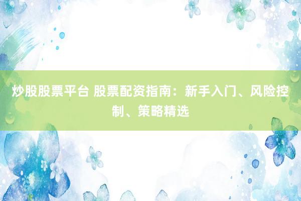 炒股股票平台 股票配资指南：新手入门、风险控制、策略精选
