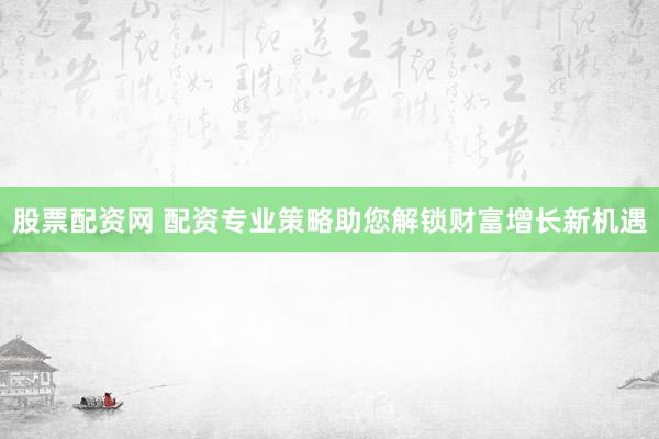 股票配资网 配资专业策略助您解锁财富增长新机遇