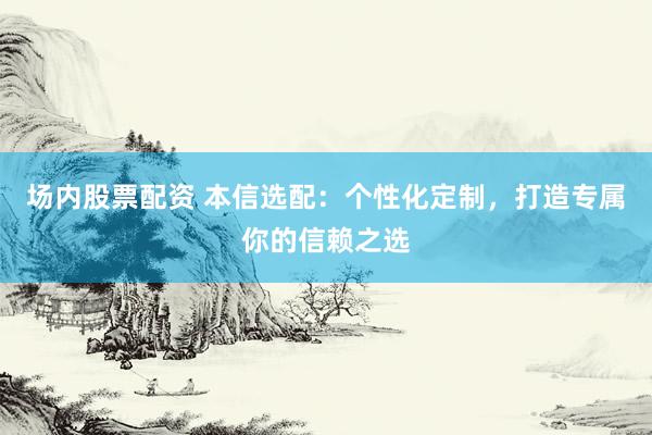 场内股票配资 本信选配:个性化定制,打造专属你的信赖之选