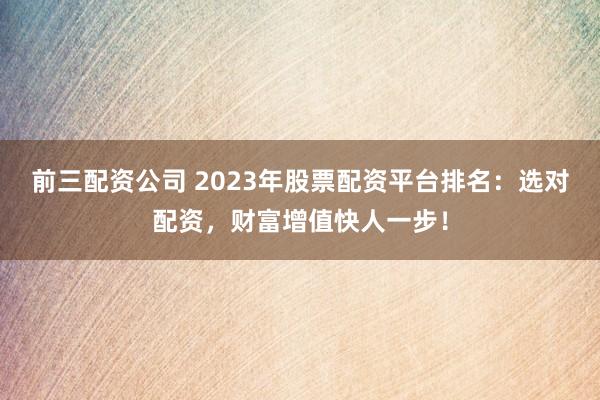 前三配资公司 2023年股票配资平台排名:选对配资,财富增值快人一步!