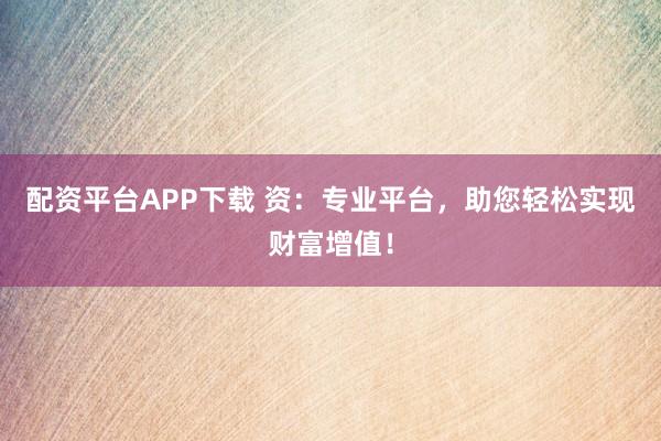 配资平台APP下载 资：专业平台，助您轻松实现财富增值！