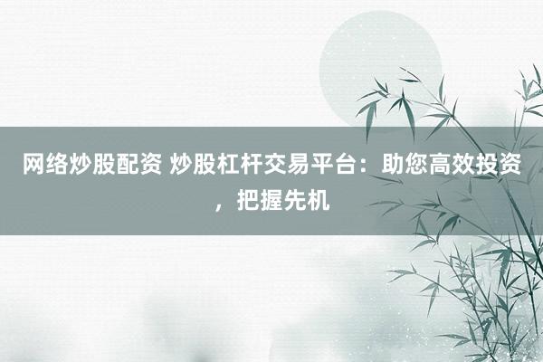 网络炒股配资 炒股杠杆交易平台：助您高效投资，把握先机