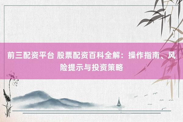 前三配资平台 股票配资百科全解：操作指南、风险提示与投资策略