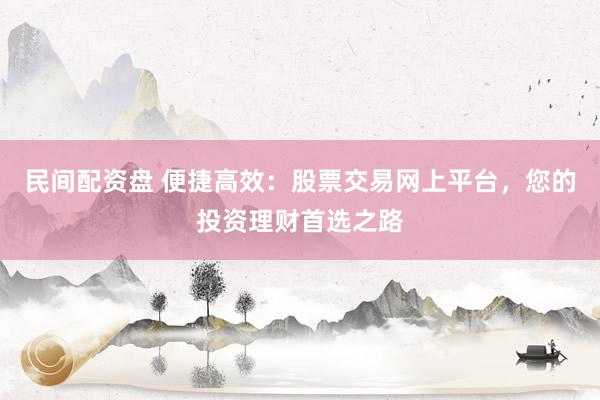 民间配资盘 便捷高效：股票交易网上平台，您的投资理财首选之路
