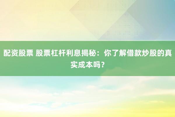 配资股票 股票杠杆利息揭秘：你了解借款炒股的真实成本吗？