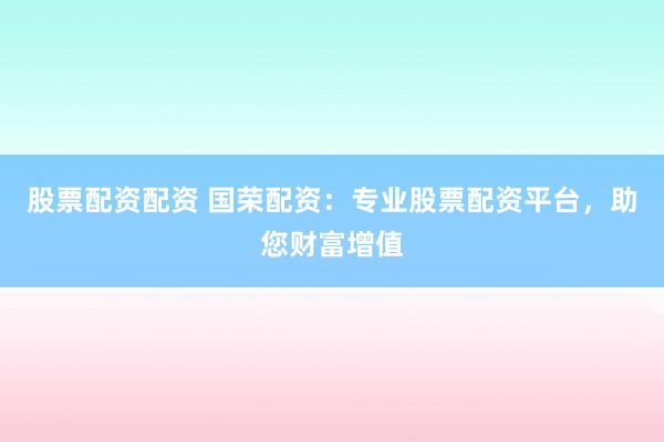 股票配资配资 国荣配资：专业股票配资平台，助您财富增值