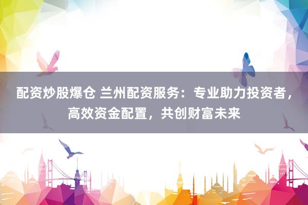 配资炒股爆仓 兰州配资服务：专业助力投资者，高效资金配置，共创财富未来