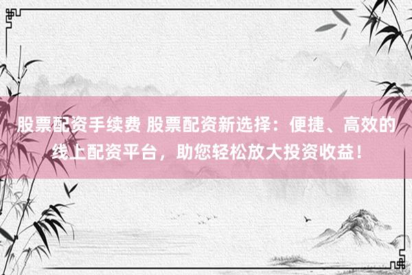 股票配资手续费 股票配资新选择：便捷、高效的线上配资平台，助您轻松放大投资收益！