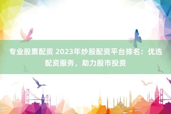 专业股票配资 2023年炒股配资平台排名：优选配资服务，助力股市投资