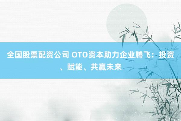 全国股票配资公司 OTO资本助力企业腾飞：投资、赋能、共赢未来