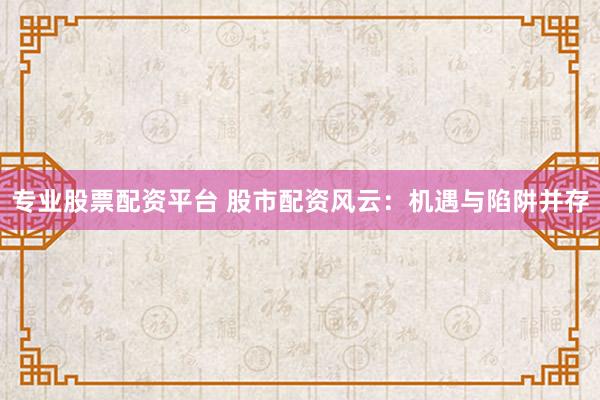 专业股票配资平台 股市配资风云：机遇与陷阱并存