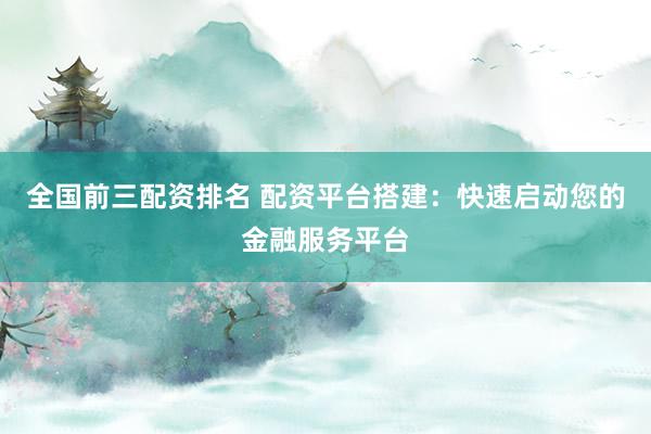 全国前三配资排名 配资平台搭建：快速启动您的金融服务平台