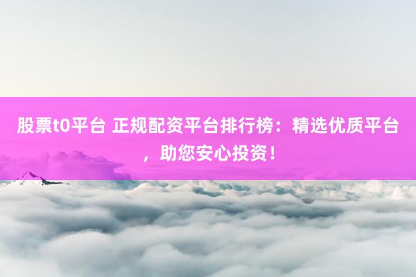 股票t0平台 正规配资平台排行榜：精选优质平台，助您安心投资！