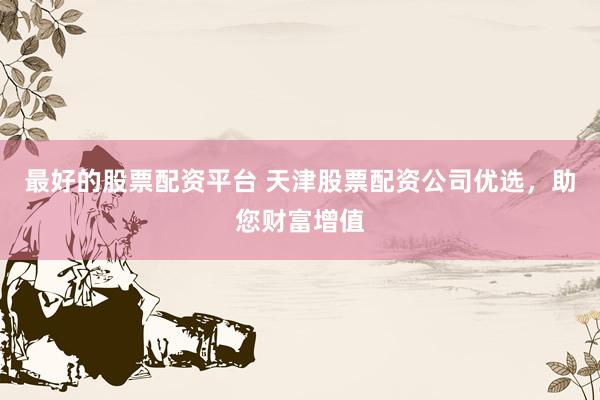 最好的股票配资平台 天津股票配资公司优选，助您财富增值