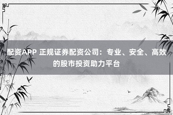 配资APP 正规证券配资公司：专业、安全、高效的股市投资助力平台