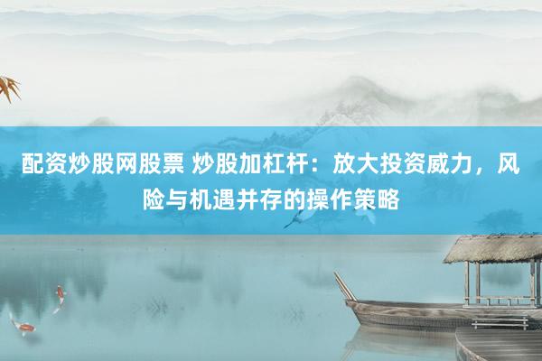 配资炒股网股票 炒股加杠杆：放大投资威力，风险与机遇并存的操作策略