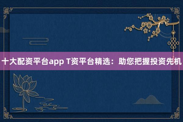 十大配资平台app T资平台精选：助您把握投资先机