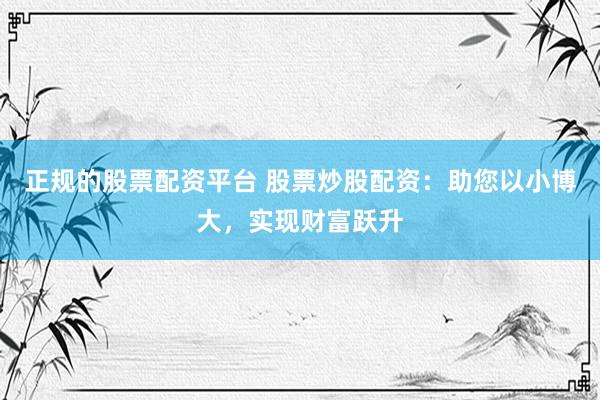正规的股票配资平台 股票炒股配资：助您以小博大，实现财富跃升