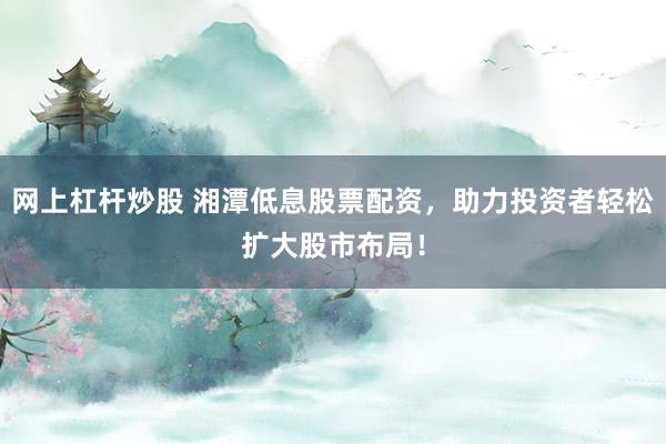 网上杠杆炒股 湘潭低息股票配资，助力投资者轻松扩大股市布局！