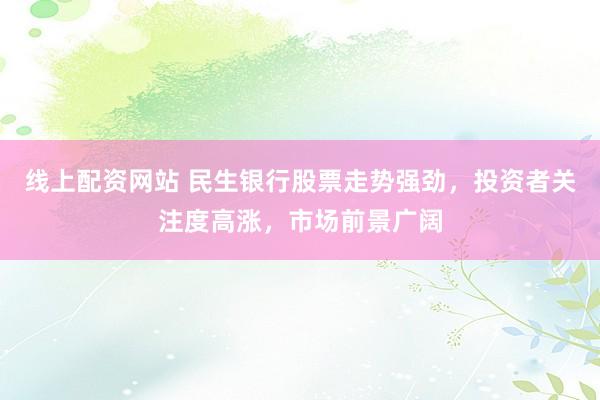线上配资网站 民生银行股票走势强劲,投资者关注度高涨,市场前景广阔