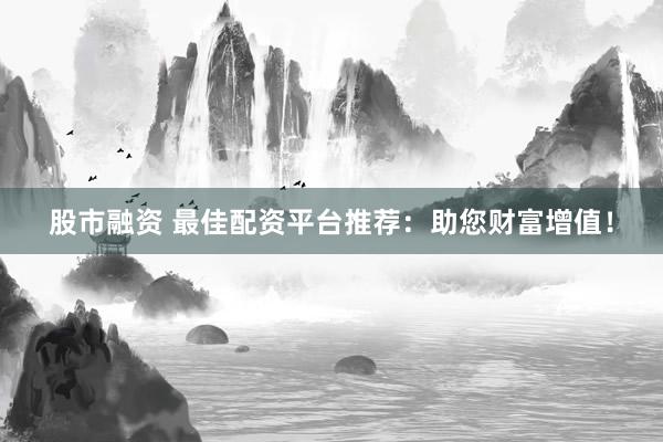 股市融资 最佳配资平台推荐：助您财富增值！
