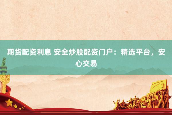 期货配资利息 安全炒股配资门户：精选平台，安心交易