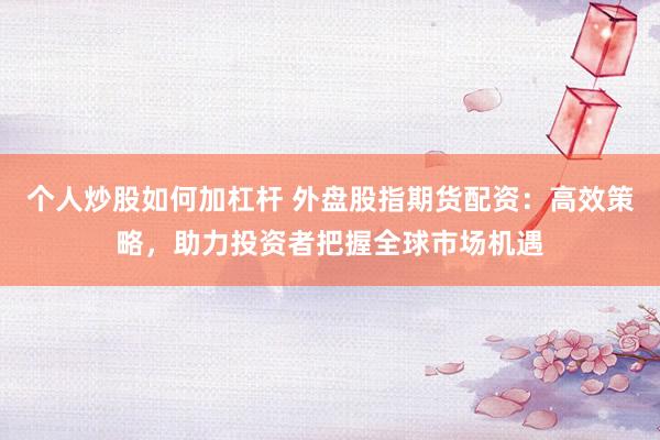 个人炒股如何加杠杆 外盘股指期货配资：高效策略，助力投资者把握全球市场机遇
