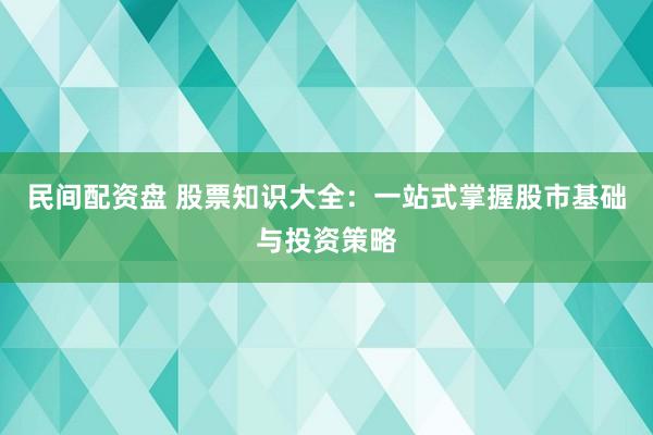 民间配资盘 股票知识大全：一站式掌握股市基础与投资策略