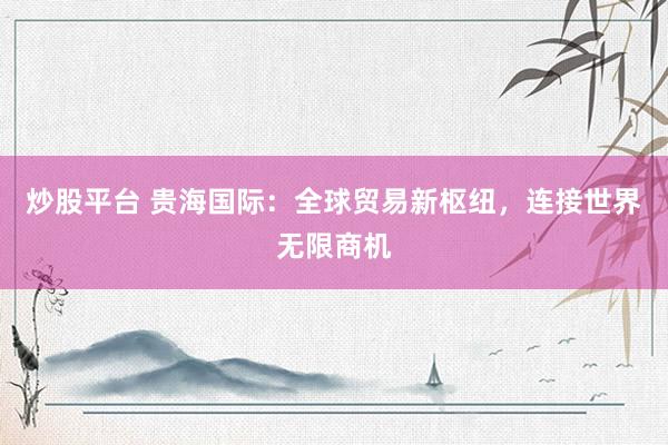 炒股平台 贵海国际：全球贸易新枢纽，连接世界无限商机
