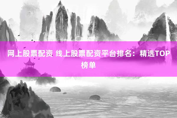 网上股票配资 线上股票配资平台排名：精选TOP榜单